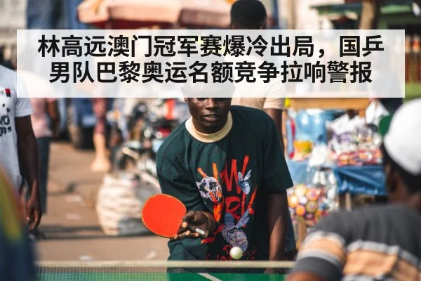 林高远澳门冠军赛爆冷出局，国乒男队巴黎奥运名额竞争拉响警报