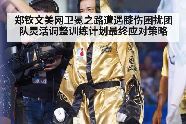 郑钦文美网卫冕之路遭遇膝伤困扰团队灵活调整训练计划最终应对策略